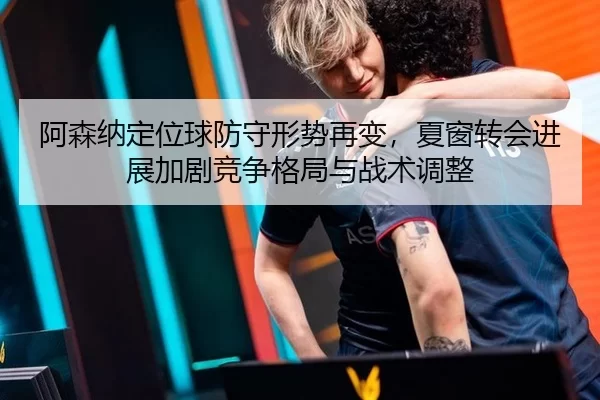 阿森纳定位球防守形势再变，夏窗转会进展加剧竞争格局与战术调整