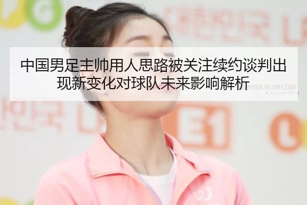 中国男足主帅用人思路被关注续约谈判出现新变化对球队未来影响解析